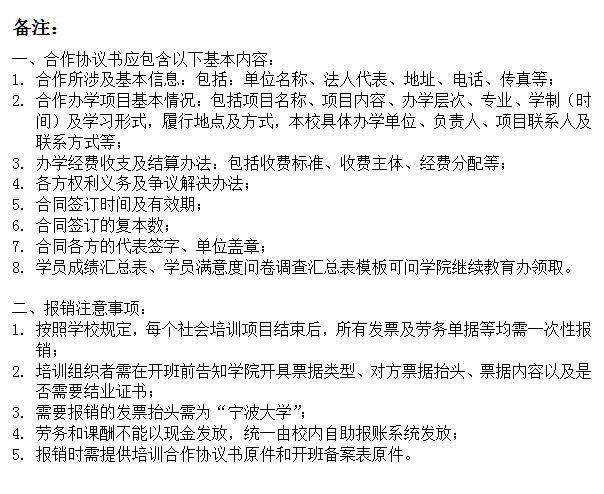 文本框: 备注：一、合作协议书应包含以下基本内容：1.	合作所涉及基本信息：包括：单位名称、法人代表、地址、电话、传真等；2.	合作办学项目基本情况：包括项目名称、项目内容、办学层次、专业、学制（时间）及学习形式，履行地点及方式，本校具体办学单位、负责人、项目联系人及联系方式等；3.	办学经费收支及结算办法：包括收费标准、收费主体、经费分配等；4.	各方权利义务及争议解决办法；5.	合同签订时间及有效期；6.	合同签订的复本数；7.	合同各方的代表签字、单位盖章；8.	学员成绩汇总表、学员满意度问卷调查汇总表模板可问av直播
继续教育办领取。二、报销注意事项：1.	按照学校规定，每个社会培训项目结束后，所有发票及劳务单据等均需一次性报销；2.	培训组织者需在开班前告知av直播
开具票据类型、对方票据抬头、票据内容以及是否需要结业证书；3.	需要报销的发票抬头需为“av直播
”；4.	劳务和课酬不能以现金发放，统一由校内自助报账系统发放；5.	报销时需提供培训合作协议书原件和开班备案表原件。